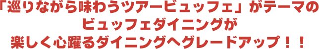 「巡りながら味わうツアービュッフェ」がテーマのビュッフェダイニングが楽しく心躍るダイニングへグレードアップ！！