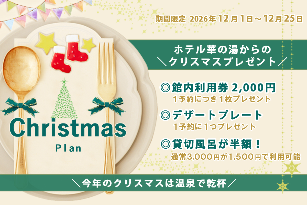 Christmas Plan 期間限定 2026年12月1日~12月25日 ホテル華の湯からのクリスマスプレゼント 館内利用券2,000円 1予約につき1枚プレゼント デザートプレート 1予約に1つプレゼント 貸切風呂が半額! 通常3,000円が1,500円で利用可能 今年のクリスマスは温泉で乾杯