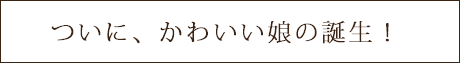 ついに、かわいい娘の誕生!